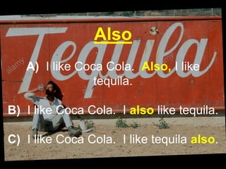 Also
A) I like Coca Cola. Also, I like
tequila.
B) I like Coca Cola. I also like tequila.
C) I like Coca Cola. I like tequila also.
 