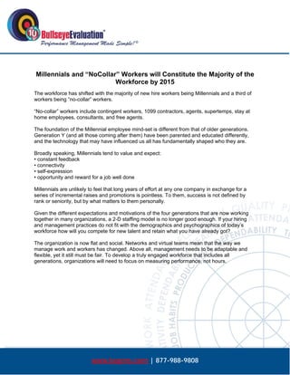  




    Millennials and “NoCollar” Workers will Constitute the Majority of the
                             Workforce by 2015
The workforce has shifted with the majority of new hire workers being Millennials and a third of
workers being “no-collar” workers.

“No-collar” workers include contingent workers, 1099 contractors, agents, supertemps, stay at
home employees, consultants, and free agents.

The foundation of the Millennial employee mind-set is different from that of older generations.
Generation Y (and all those coming after them) have been parented and educated differently,
and the technology that may have influenced us all has fundamentally shaped who they are.

Broadly speaking, Millennials tend to value and expect:
• constant feedback
• connectivity
• self-expression
• opportunity and reward for a job well done

Millennials are unlikely to feel that long years of effort at any one company in exchange for a
series of incremental raises and promotions is pointless. To them, success is not defined by
rank or seniority, but by what matters to them personally.

Given the different expectations and motivations of the four generations that are now working
together in many organizations, a 2-D staffing model is no longer good enough. If your hiring
and management practices do not fit with the demographics and psychographics of today’s
workforce how will you compete for new talent and retain what you have already got?

The organization is now flat and social. Networks and virtual teams mean that the way we
manage work and workers has changed. Above all, management needs to be adaptable and
flexible, yet it still must be fair. To develop a truly engaged workforce that includes all
generations, organizations will need to focus on measuring performance, not hours.




                         www.bepms.com | 877-988-9808
 