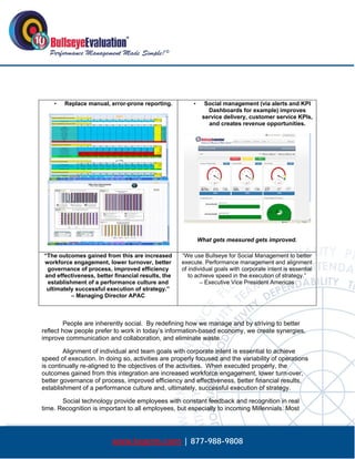  




       •   Replace manual, error-prone reporting.          •     Social management (via alerts and KPI
                                                                  Dashboards for example) improves
                                                                service delivery, customer service KPIs,
                                                                  and creates revenue opportunities.




                                                               What gets measured gets improved.

    “The outcomes gained from this are increased       “We use Bullseye for Social Management to better
    workforce engagement, lower turnover, better       execute. Performance management and alignment
     governance of process, improved efficiency        of individual goals with corporate intent is essential
    and effectiveness, better financial results, the      to achieve speed in the execution of strategy.”
     establishment of a performance culture and                – Executive Vice President Americas
     ultimately successful execution of strategy.”
              – Managing Director APAC



        People are inherently social. By redefining how we manage and by striving to better
reflect how people prefer to work in today’s information-based economy, we create synergies,
improve communication and collaboration, and eliminate waste.

        Alignment of individual and team goals with corporate intent is essential to achieve
speed of execution. In doing so, activities are properly focused and the variability of operations
is continually re-aligned to the objectives of the activities. When executed properly, the
outcomes gained from this integration are increased workforce engagement, lower turn-over,
better governance of process, improved efficiency and effectiveness, better financial results,
establishment of a performance culture and, ultimately, successful execution of strategy.

       Social technology provide employees with constant feedback and recognition in real
time. Recognition is important to all employees, but especially to incoming Millennials. Most




                             www.bepms.com | 877-988-9808
 