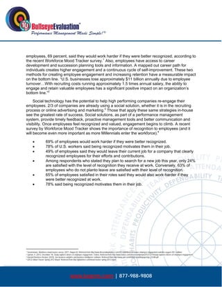  




employees, 69 percent, said they would work harder if they were better recognized, according to
the recent Workforce Mood Tracker survey.1 Also, employees have access to career
development and succession planning tools and information. A mapped out career path for
individuals creates higher engagement and a continuous cycle of self-improvement. These two
methods for creating employee engagement and increasing retention have a measurable impact
on the bottom line. “U.S. businesses lose approximately $11 billion annually due to employee
turnover…With recruiting costs running approximately 1.5 times annual salary, the ability to
engage and retain valuable employees has a significant positive impact on an organization’s
bottom line.”2

     Social technology has the potential to help high performing companies re-engage their
employees. 2/3 of companies are already using a social solution, whether it is in the recruiting
process or online advertising and marketing.3 Those that apply these same strategies in-house
see the greatest rate of success. Social solutions, as part of a performance management
system, provide timely feedback, proactive management tools and better communication and
visibility. Once employees feel recognized and valued, engagement begins to climb. A recent
survey by Workforce Mood Tracker shows the importance of recognition to employees (and it
will become even more important as more Millennials enter the workforce).4

                      69% of employees would work harder if they were better recognized.
                      78% of U.S. workers said being recognized motivates them in their job.
                      49% of employees said they would leave their current job for a company that clearly
                       recognized employees for their efforts and contributions.
                      Among respondents who stated they plan to search for a new job this year, only 24%
                       are satisfied with the level of recognition they receive at work. Conversely, 63% of
                       employees who do not planto leave are satisfied with their level of recognition.
                      65% of employees satisfied in their roles said they would also work harder if they
                       were better recognized at work.
                      78% said being recognized motivates them in their job.




                                                            
1 Social knows: Workforce mood tracker survey. (2011, August 8). Retrieved from http://www.thesocialworkplace.com/2011/08/08/social-knows-employee-engagement-statistics-august-2011-edition/
2 Lipman, V. (2012, December 14). Study explores drivers of employee engagement. Forbes, Retrieved from http://www.forbes.com/sites/victorlipman/2012/12/14/study-explores-drivers-of-employee-engagement/
3 Harvard Business Review. (2010). Sas business analytics and business intelligence software. Retrieved from http://www.sas.com/resources/whitepaper/wp_23348.pdf
                                                                                                              
4 (2012) Mood Tracker Spring 2012 Report. Retrieved from http://globoforce.com/mood-tracker-spring-2012-report.




                                                     www.bepms.com | 877-988-9808
 