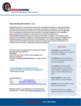  




About BullseyeEvaluation, LLC
BullseyeEvaluation is a web-based performance management solutions company that helps to
optimize performance of companies, non-profits and academic institutions. We offer the only
non-forms based solutions for both human capital and operational performance management.
Due to mandates for performance documentation, employee engagement, and regulatory
requirements for the workplace, organizations from around the world turn to
BullseyePerformance® because our approach automates, simplifies, and facilitates social
performance management. Bullseye's employee performance solution improves engagement by
facilitating frequent communication and social feedback. Our business intelligence solutions
display real-time information through innovative key performance indicator dashboards. Our
products are user friendly, configurable and quickly deployed!

                                                                                        Why Bullseye?

You have to see it to appreciate how simple and intuitive                   For managers: access performance
we make work management.                                                     dashboards at employee, team or corporate
The Cost?
                                                                             level to drive accountability.
Would you pay $5 per month to have engaged and
aligned employees?
The ROI on BullseyePerformance® is a matter of a few                        For employees: get social feedback as
months!                                                                      needed and self-manage job performance
                                                                             and career development.

                                                                            For companies: This SaaS solution
“I started Bullseye to bring passion and a                                   automates employee reviews based on
results orientation to performance management.”                              SHRM standards. Compatible with current
– Adeel Zaidi, Founder                                                       systems as well as mobile phones and
                                                                             tablets.


LEARN MORE AT:                                                              Global Capabilities: English, Arabic,
WEB                             http://www.bepms.com/                        Spanish, Russian, German, Portuguese.
TWITTER              http://www.twitter.com/Bullseye10min
LINKEDIN             www.linkedin.com/in/bullseyeevaluation /
YOUTUBE VIDEOS http://www.youtube.com/user/BULLSEYEPERFORMANCE/videos?      Footprint: Houston, Troy, Boston, London,
                                                                             Kuala Lumpur, and Moscow.

Bullseye Contact: Louis Posthauer, Director Business                        We matter because there is a growing
Development, 713-554-0909 | lposthauer@bepms.com
                                                                             mandate to document & drive performance.




                              www.bepms.com | 877-988-9808
 