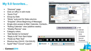 12
My 9.0 favorites...
 “Discover” page
 Click on URLs in edit mode
 “Quick Find”
 Group by Date
 “Sticky” auto-sort for Date columns
 “Snippets” (Show Beginning of Message)
 Single-click access to Mail, Calendar, Contacts...
 “Rolling Calendar” view (additive weeks)
 “Weekly Planner” view
 Category colors
 “Add Sender to Contacts”
 “Reply to All” from Sent folder
 “Paste as Plain Text”
 Shortcut key (Ctrl-R / Ctrl-Shft-R)
 Apple®
Mac®
Cocoa®
support
 