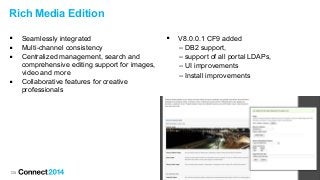 128
Rich Media Edition
 Seamlessly integrated
 Multi-channel consistency
 Centralized management, search and
comprehensive editing support for images,
video and more
 Collaborative features for creative
professionals
 V8.0.0.1 CF9 added
– DB2 support,
– support of all portal LDAPs,
– UI improvements
– Install improvements
 
