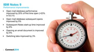 13
 Open mail database performance
improved by 20% of first time open (>23%
in 9.0.1!)
 Open mail database subsequent opens
improved by 5%
 Subsequent Notes start-up time improved
by 6%
 Opening an email document is improved
by 5%
 Switching tabs improved by 3%
IBM Notes 9
Performance improvements
 