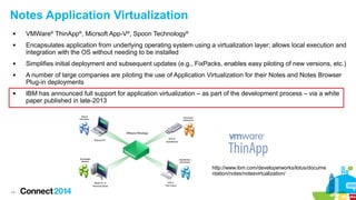 14
Notes Application Virtualization
 VMWare®
ThinApp®
, Micrsoft App-V®
, Spoon Technology®
 Encapsulates application from underlying operating system using a virtualization layer; allows local execution and
integration with the OS without needing to be installed
 Simplifies initial deployment and subsequent updates (e.g., FixPacks, enables easy piloting of new versions, etc.)
 A number of large companies are piloting the use of Application Virtualization for their Notes and Notes Browser
Plug-in deployments
 IBM has announced full support for application virtualization – as part of the development process – via a white
paper published in late-2013
http://www.ibm.com/developerworks/lotus/docume
ntation/notes/notesvirtualization/
 