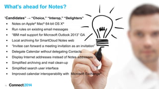 15
What's ahead for Notes?
“Candidates” → “Choice,” “Interop,” “Delighters”
 Notes on Apple®
Mac®
64-bit OS X®
 Run rules on existing email messages
 “IBM mail support for Microsoft Outlook 2013” GA
 Local archiving for SmartCloud Notes web
 “Invitee can forward a meeting invitation as an invitation”
 Delegate Calendar without delegating Contacts
 Display Internet addresses instead of Notes addresses
 Simplified archiving and mail clean-up
 Simplified search user interface
 Improved calendar interoperability with Microsoft Exchange®
 