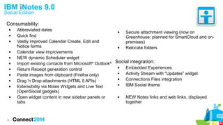 19
IBM iNotes 9.0
Social Edition
Consumability:
 Abbreviated dates
 Quick find
 Vastly improved Calendar Create, Edit and
Notice forms
 Calendar view improvements
 NEW dynamic Scheduler widget
 Import existing contacts from Microsoft®
Outlook®
 Return Receipt generation control
 Paste images from clipboard (Firefox only)
 Drag 'n Drop attachments (HTML 5 APIs)
 Extensibility via Notes Widgets and Live Text
(OpenSocial gadgets)
 Open widget content in new sidebar panels or
tabs
 Secure attachment viewing (now on
Greenhouse; planned for SmartCloud and on-
premises)
 Relocate folders
Social integration:
 Embedded Experiences
 Activity Stream with “Updates” widget
 Connections Files integration
 IBM Social theme
 NEW Notes links and web links, displayed
together
 