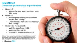21
 iNotes 9.0.1
– Internet Explorer spell checking ~ up to
90% faster
 iNotes 9.0
– Invitee opens meeting invitation from
inbox ~ 50% savings
– Chair creates a new calendar meeting ~
30% savings
 iNotes 8.5.x Improvements
– Mail Compose form – 8.5.2
– Mail Read form – 8.5.1
– Framework, calendar views – 8.5
IBM iNotes
Continued performance improvements
Performance is based on measurements and projections using standard IBM benchmarks in a controlled
environment. The actual throughput or performance that any user will experience will vary depending
upon many factors, including considerations such as the amount of multiprogramming in the user's job
stream, the I/O configuration, the storage configuration, and the workload processed. Therefore, no
assurance can be given that an individual user will achieve results similar to those stated here.
 