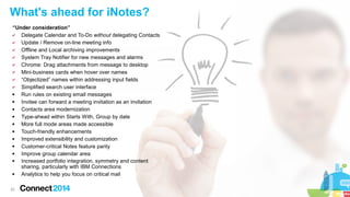 22
What's ahead for iNotes?
“Under consideration”
✔ Delegate Calendar and To-Do without delegating Contacts
✔ Update / Remove on-line meeting info
✔ Offline and Local archiving improvements
✔ System Tray Notifier for new messages and alarms
✔ Chrome: Drag attachments from message to desktop
✔ Mini-business cards when hover over names
✔ “Objectized” names within addressing input fields
✔ Simplified search user interface
 Run rules on existing email messages
 Invitee can forward a meeting invitation as an invitation
 Contacts area modernization
 Type-ahead within Starts With, Group by date
 More full mode areas made accessible
 Touch-friendly enhancements
 Improved extensibility and customization
 Customer-critical Notes feature parity
 Improve group calendar area
 Increased portfolio integration, symmetry and content
sharing, particularly with IBM Connections
 Analytics to help you focus on critical mail
 