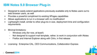 27
IBM Notes 9.0 Browser Plug-in
 Designed to easily extend applications previously available only to Notes users out to
web browser users, as well
 Provides a powerful compliment to existing XPages capabilities
 Allows applications to run in a browser with no modification!
 Lightweight install, similar to other plug-ins in size, deployment time and configuration
requirements
 Minimal limitations:
– Windows only (for now, at least!)
– Not designed to support mail template, rather, to work in conjunction with iNotes
– Firefox and Internet Explorer along with Citrix, in first release
 Licensing: Enterprise CAL, CEO Communications, Collaboration Express
 