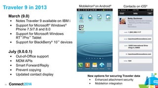 29
March (9.0)
 Notes Traveler 9 available on IBM i
 Support for Microsoft®
Windows®
Phone 7.5/7.8 and 8.0
 Support for Microsoft Windows
RT™
/Pro™
Tablet
 Support for BlackBerry®
10™
devices
July (9.0.0.1)
 Out-of-Office support
 MDM APIs
 Smart Forward/Reply
 Prevent copying
 Updated contact display
Traveler 9 in 2013 Contacts on iOS®MobileIron®
on Android®
New options for securing Traveler data
 Enhanced attachment security
 MobileIron integration
 