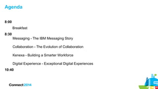 Agenda
8:00
Breakfast
8:30
Messaging - The IBM Messaging Story
Collaboration - The Evolution of Collaboration
Kenexa - Building a Smarter Workforce
Digital Experience - Exceptional Digital Experiences
10:40
 