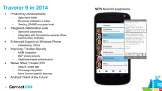 30
 Productivity enhancements
– Sync trash folder
– Response indicators in inbox
– Sending S/MIME encrypted mail
 Integrated collaboration suite
– Sametime awareness
– Integration with Connections services (Files,
Communities, Activites)
 Enhanced Support on Windows Phone
– Calendaring, ToDos
 Improving Traveler Security
– MDM integration
– DLP enhancements
– Certificate-based authentication
 Native Notes Traveler iOS!
– Secure, single app
– Cross-app integration
– More Domino-specific features
 Android “Client of the Future”
Traveler 9 in 2014 NEW Android experience
 