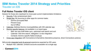 31
IBM Notes Traveler 2014 Strategy and Priorities
Traveler on iOS
Full Notes Traveler iOS client
Solution for those who need/want to move past current implementation limitations:
 Security: Fully containerized client
 Single App: No bouncing to other apps for common tasks:
– Domino Encrypted Mail
– Prevent Copy
– Out of Office
 Calendar: Address Domino incompatibilities with iOS calendar app
 Domino specific features not available in on board apps:
– Mail: two way draft folder sync, optimized mail search and sort
– Calendar: free time search, delegation, to dos integration
– Contacts: Domino specific fields & lookups
 Cross app integration with Connections & Sametime (Sametime presence, direct Connections actions)
Still provide integrated work & personal experience expected by iOS users
 Multiple mail, calendar, contacts accounts accessible via a single app
 