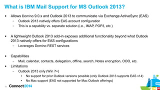 33
What is IBM Mail Support for MS Outlook 2013?
 Allows Domino 9.0.x and Outlook 2013 to communicate via Exchange ActiveSync (EAS)
– Outlook 2013 natively offers EAS account configuration
– This is a capability vs. separate solution (i.e., IMAP, POP3, etc.)
 A lightweight Outlook 2013 add-in exposes additional functionality beyond what Outlook
2013 natively offers for EAS configurations
– Leverages Domino REST services
 Capabilities
– Mail, calendar, contacts, delegation, offline, search, Notes encryption, OOO, etc.
 Limitations
– Outlook 2013 only (Win 7+)
● No support for prior Outlook versions possible (only Outlook 2013 supports EAS v14)
● No Mac support (EAS not supported for Mac Outlook offerings)
 