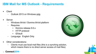 34
IBM Mail for MS Outlook - Requirements
 Client
– Outlook 2013 on Windows only
 Server
– Windows 64-bit / Domino 64-bit platform
– Requires:
● Domino release 9.0.x
● HTTP protocol
● IDVault
– Language: English Only
 Other considerations:
– Clients must use local mail files (this is a synching solution,
which means there is no direct server access of mail files)
 