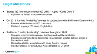 37
Target Milestones
 Started Q2 / continues through Q3 2013 – Alpha / Code Drop 1
– Alpha will be limited to around 6 customers
 Q4 2013 “Limited Availability” release in conjunction with IBM Notes/Domino 9.0.x
– Release will be limited to ~100 customers
– Platform/Language: Windows, English Only
 Additional “Limited Availability” releases throughout 2014
– Releases to incorporate customer feedback and solidify capabilities
– Delivery mechanisms to be determined (e.g., Solution Catalog delivery similar to
Connections Mail)
– General Availability would align with future Domino release
– Cloud availability for SmartCloud Notes targeted for Q1 2014
 