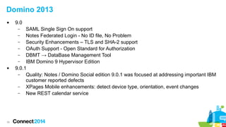 39
Domino 2013
 9.0
– SAML Single Sign On support
– Notes Federated Login - No ID file, No Problem
– Security Enhancements – TLS and SHA-2 support
– OAuth Support - Open Standard for Authorization
– DBMT → DataBase Management Tool
– IBM Domino 9 Hypervisor Edition
 9.0.1
– Quality: Notes / Domino Social edition 9.0.1 was focused at addressing important IBM
customer reported defects
– XPages Mobile enhancements: detect device type, orientation, event changes
– New REST calendar service
 
