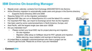 40
IBM Domino On-boarding Manager
 Migrate email, calendar, contacts from Exchange 2003/2007/2010 into Domino
 Active Directory migration to automatically create users and groups in the Domino directory
● Supports Active Directory 2003 and 2008
 Requires Notes 9.0+ on the migration workstation
 Migrated NSF files can run on Notes/Domino 9.0.x and the latest 8.5.x version
 For important PST files, can import to Exchange server then do the migration
 Has been used by some customers/partners in North America, Europe, and
 Asia Pacific, with the largest single user data size >30GB
 Are you interested now?
● Please contact your local ISSC rep for project planning and migration.
– On site migration
– Migration utility setup on Softlayer cloud for PST uploads and migration
– Better planning, issue isolation and savings on learning curve
● A Limited Beta is available customers/partners who have a project can be
invited to get the build. Please let us know if you are interested!
 