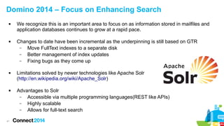 41
Domino 2014 – Focus on Enhancing Search
 We recognize this is an important area to focus on as information stored in mailfiles and
application databases continues to grow at a rapid pace.
 Changes to date have been incremental as the underpinning is still based on GTR
– Move FullText indexes to a separate disk
– Better management of index updates
– Fixing bugs as they come up
 Limitations solved by newer technologies like Apache Solr
(http://en.wikipedia.org/wiki/Apache_Solr)
 Advantages to Solr
– Accessible via multiple programming languages(REST like APIs)
– Highly scalable
– Allows for full-text search
 