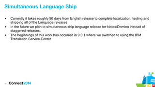 42
Simultaneous Language Ship
 Currently it takes roughly 90 days from English release to complete localization, testing and
shipping all of the Language releases
 In the future we plan to simultaneous ship language release for Notes/Domino instead of
staggered releases.
 The beginnings of this work has occurred in 9.0.1 where we switched to using the IBM
Translation Service Center
 