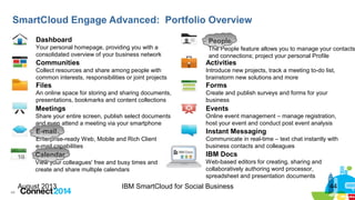 44
August 2013 IBM SmartCloud for Social Business 44
SmartCloud Engage Advanced: Portfolio Overview
Dashboard
Your personal homepage, providing you with a
consolidated overview of your business network
People
The People feature allows you to manage your contacts
and connections; project your personal Profile
Communities
Collect resources and share among people with
common interests, responsibilities or joint projects
Activities
Introduce new projects, track a meeting to-do list,
brainstorm new solutions and more
Files
An online space for storing and sharing documents,
presentations, bookmarks and content collections
Forms
Create and publish surveys and forms for your
business
Events
Online event management – manage registration,
host your event and conduct post event analysis
Meetings
Share your entire screen, publish select documents
and even attend a meeting via your smartphone
Instant Messaging
Communicate in real-time – text chat instantly with
business contacts and colleagues
E-mail
Enterprise-ready Web, Mobile and Rich Client
e-mail capabilities
Calendar
View your colleagues' free and busy times and
create and share multiple calendars
IBM Docs
Web-based editors for creating, sharing and
collaboratively authoring word processor,
spreadsheet and presentation documents
 