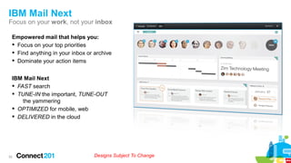 IBM Mail Next
Focus on your work, not your inbox
Empowered mail that helps you:
§ Focus on your top priorities
§ Find anything in your inbox or archive
§ Dominate your action items
52
IBM Mail Next
§ FAST search
§ TUNE-IN the important, TUNE-OUT
the yammering
§ OPTIMIZED for mobile, web
§ DELIVERED in the cloud
Designs Subject To Change
 