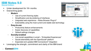 8
 Under development for 18+ months
 Overarching goals:
– Modern
● Use of current theming styles
● Simplification and de-cluttering of interfaces
● Integrated web experience – Notes Browser Plug-in®
● Extensibility using the most current and stable web technology
– Easy-to-use
● Productivity feature enhancements
● Easier discovery of capabilities
● Default settings changes
– Socially-enabled
● Live social capabilities in email – “Embedded Experiences”
● Social extensibility with the OpenSocial®
platform
● Expanded and updated IBM Connections®
integration
 Leveraging the strength, commitment and clarity of the IBM brand
IBM Notes 9.0
Social Edition
 