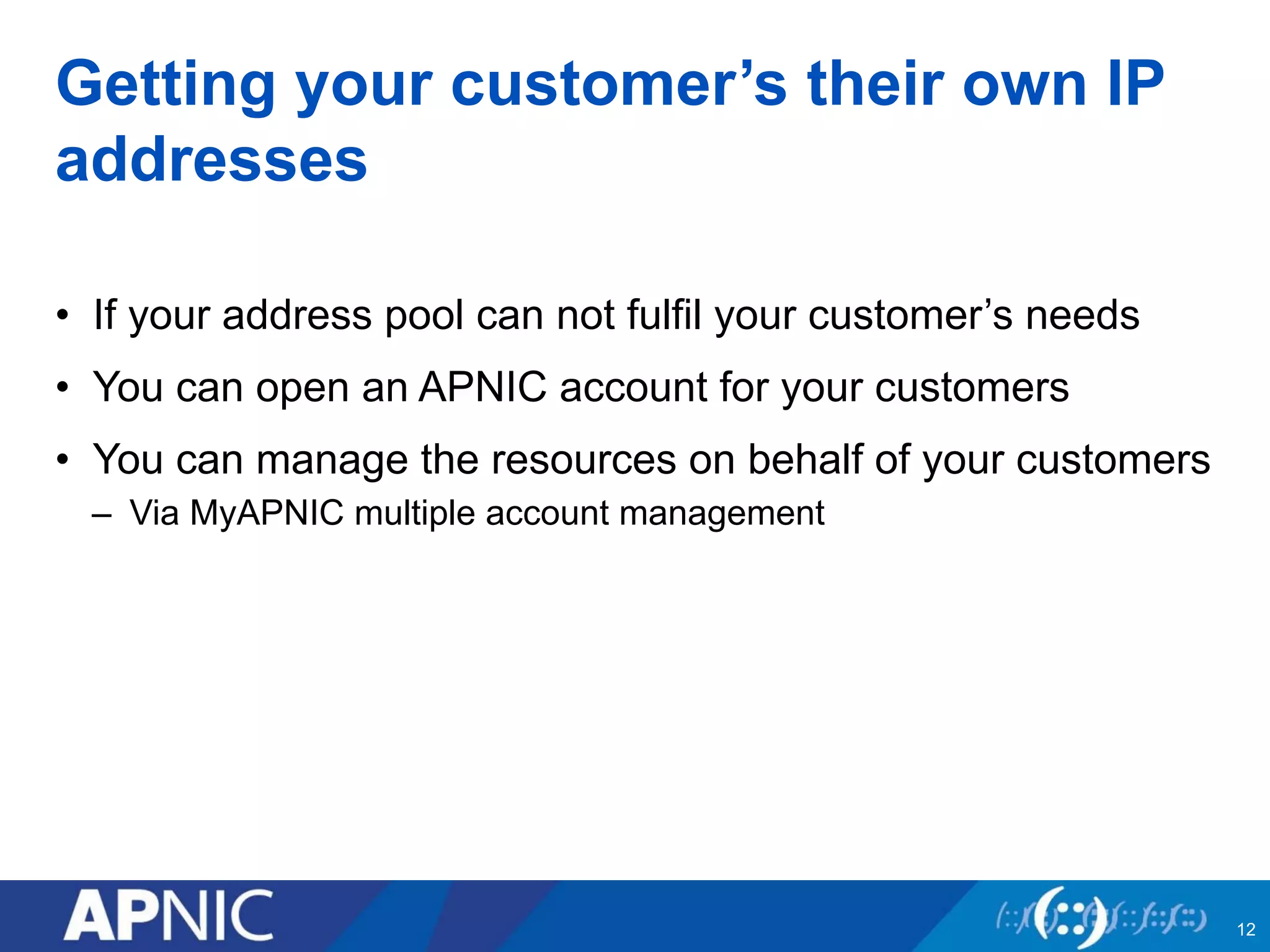 Getting your customer’s their own IP 
addresses 
• If your address pool can not fulfil your customer’s needs 
• You can open an APNIC account for your customers 
• You can manage the resources on behalf of your customers 
– Via MyAPNIC multiple account management 
12 
 