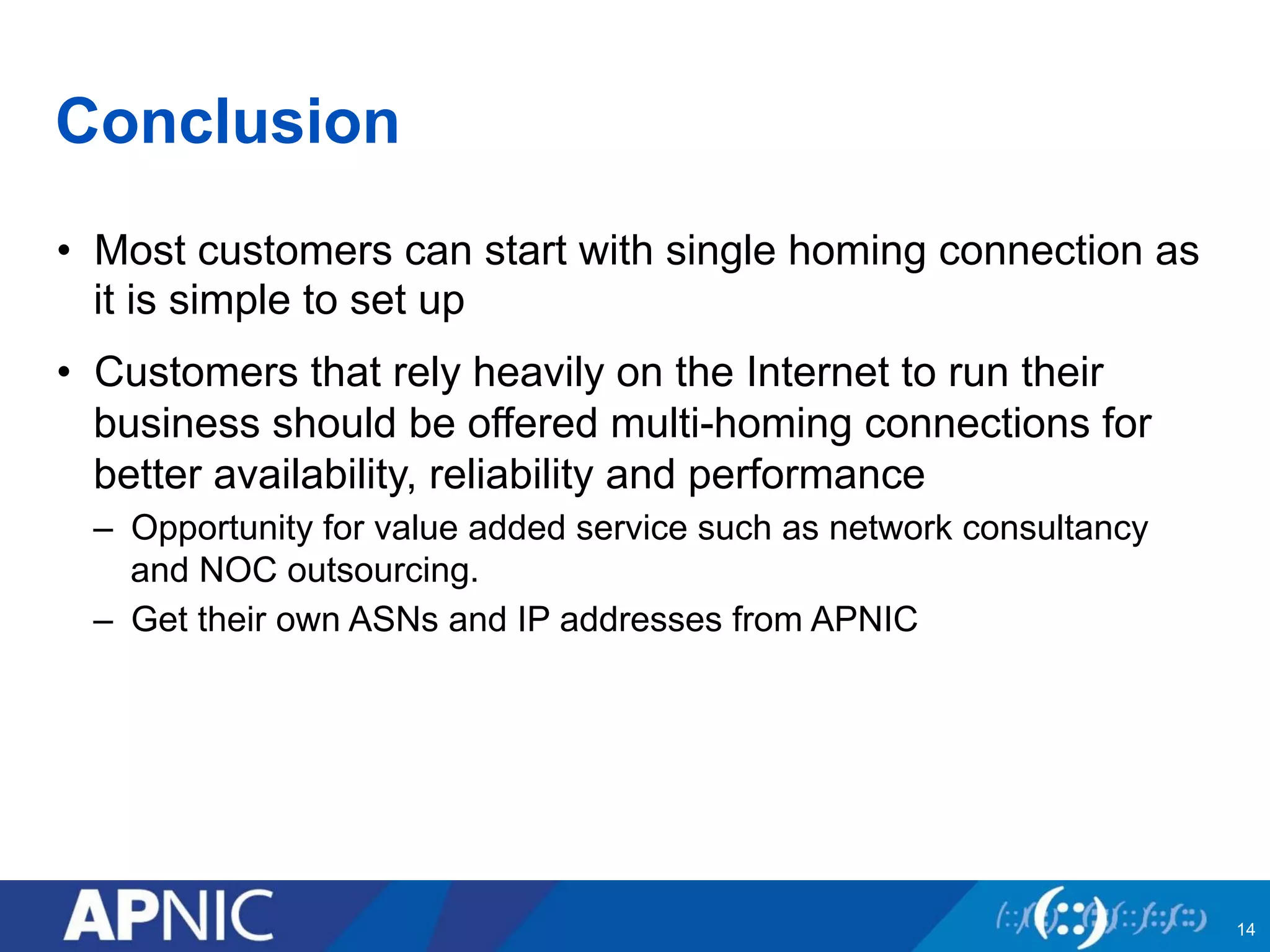 Conclusion 
• Most customers can start with single homing connection as 
it is simple to set up 
• Customers that rely heavily on the Internet to run their 
business should be offered multi-homing connections for 
better availability, reliability and performance 
– Opportunity for value added service such as network consultancy 
and NOC outsourcing. 
– Get their own ASNs and IP addresses from APNIC 
14 
 