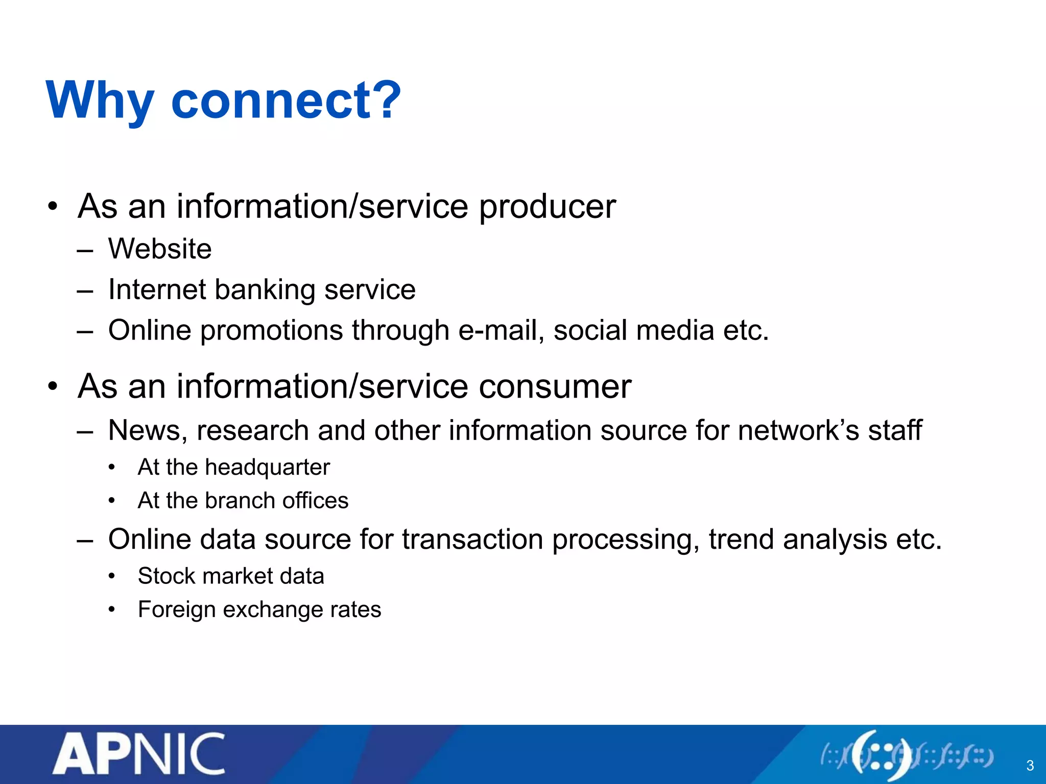 Why connect? 
• As an information/service producer 
– Website 
– Internet banking service 
– Online promotions through e-mail, social media etc. 
• As an information/service consumer 
– News, research and other information source for network’s staff 
• At the headquarter 
• At the branch offices 
– Online data source for transaction processing, trend analysis etc. 
• Stock market data 
• Foreign exchange rates 
3 
 