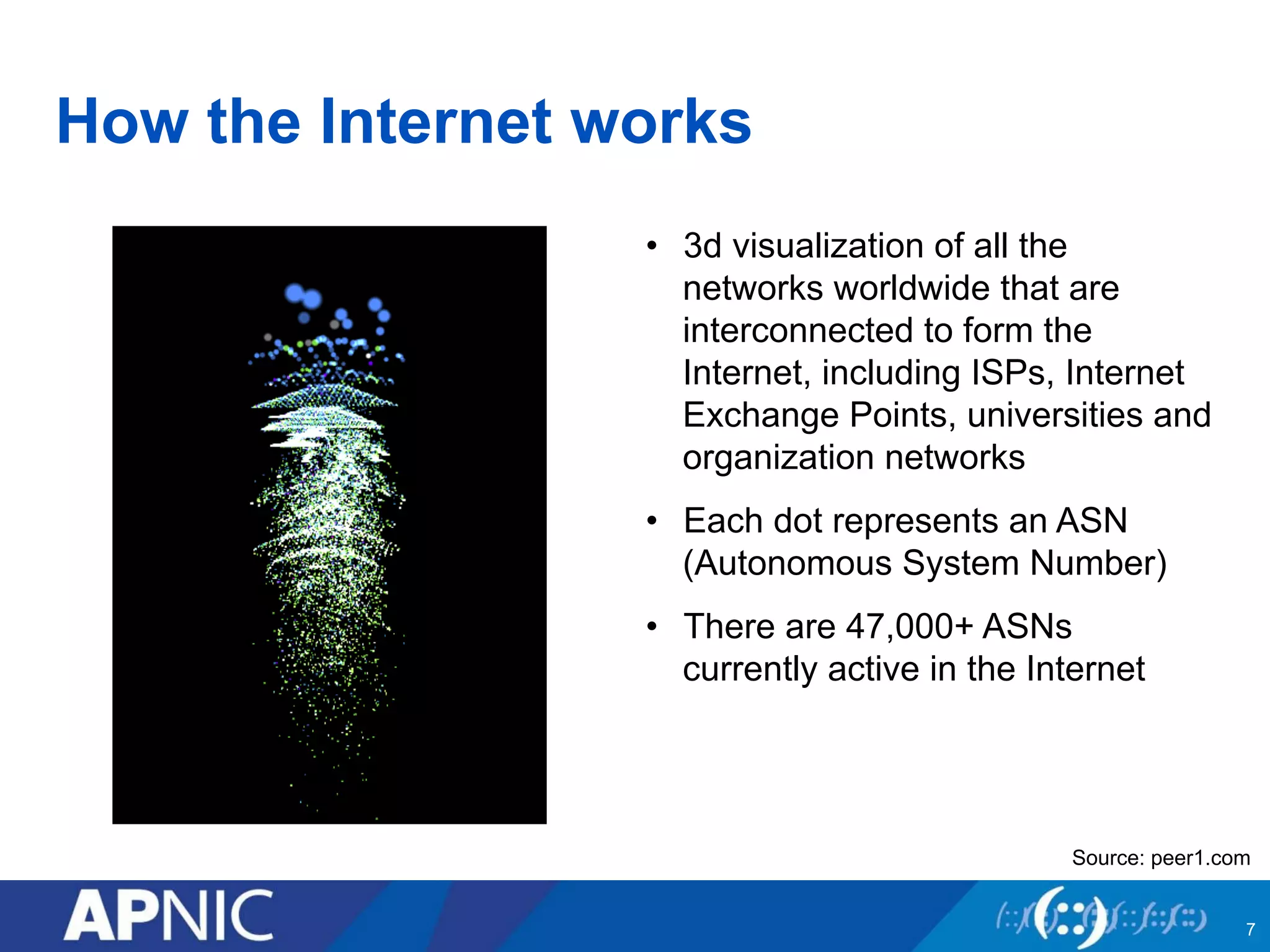 How the Internet works 
• 3d visualization of all the 
networks worldwide that are 
interconnected to form the 
Internet, including ISPs, Internet 
Exchange Points, universities and 
organization networks 
• Each dot represents an ASN 
(Autonomous System Number) 
• There are 47,000+ ASNs 
currently active in the Internet 
Source: peer1.com 
7 
 