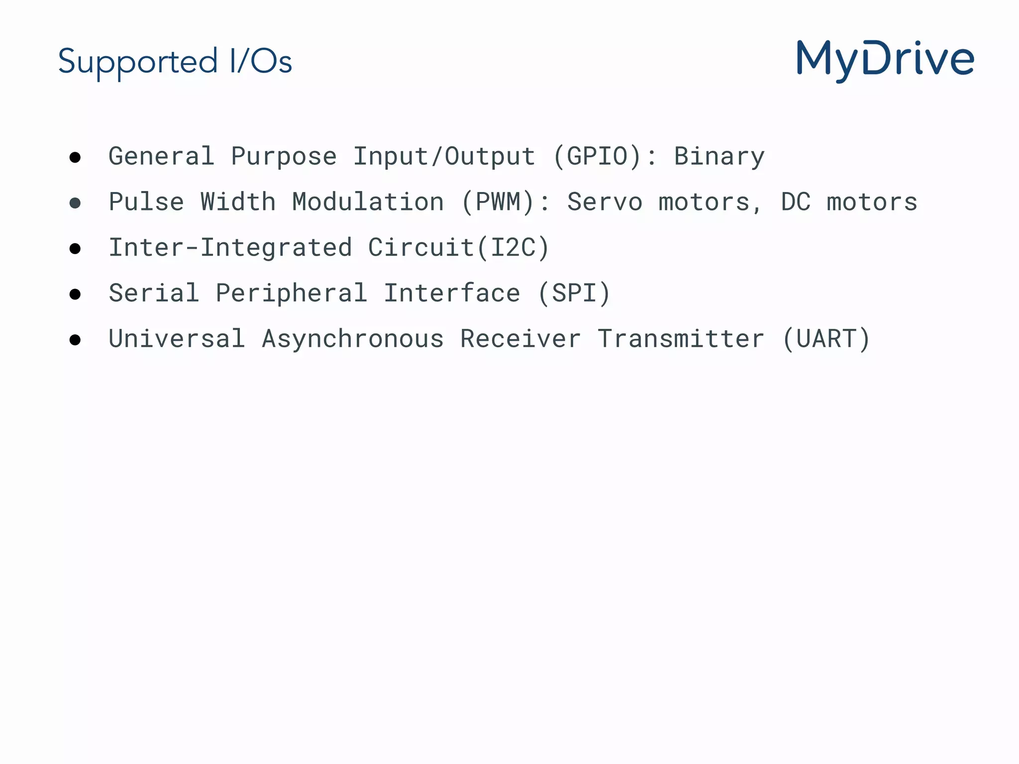 Supported I/Os
● General Purpose Input/Output (GPIO): Binary
● Pulse Width Modulation (PWM): Servo motors, DC motors
● Inter-Integrated Circuit(I2C)
● Serial Peripheral Interface (SPI)
● Universal Asynchronous Receiver Transmitter (UART)
 
