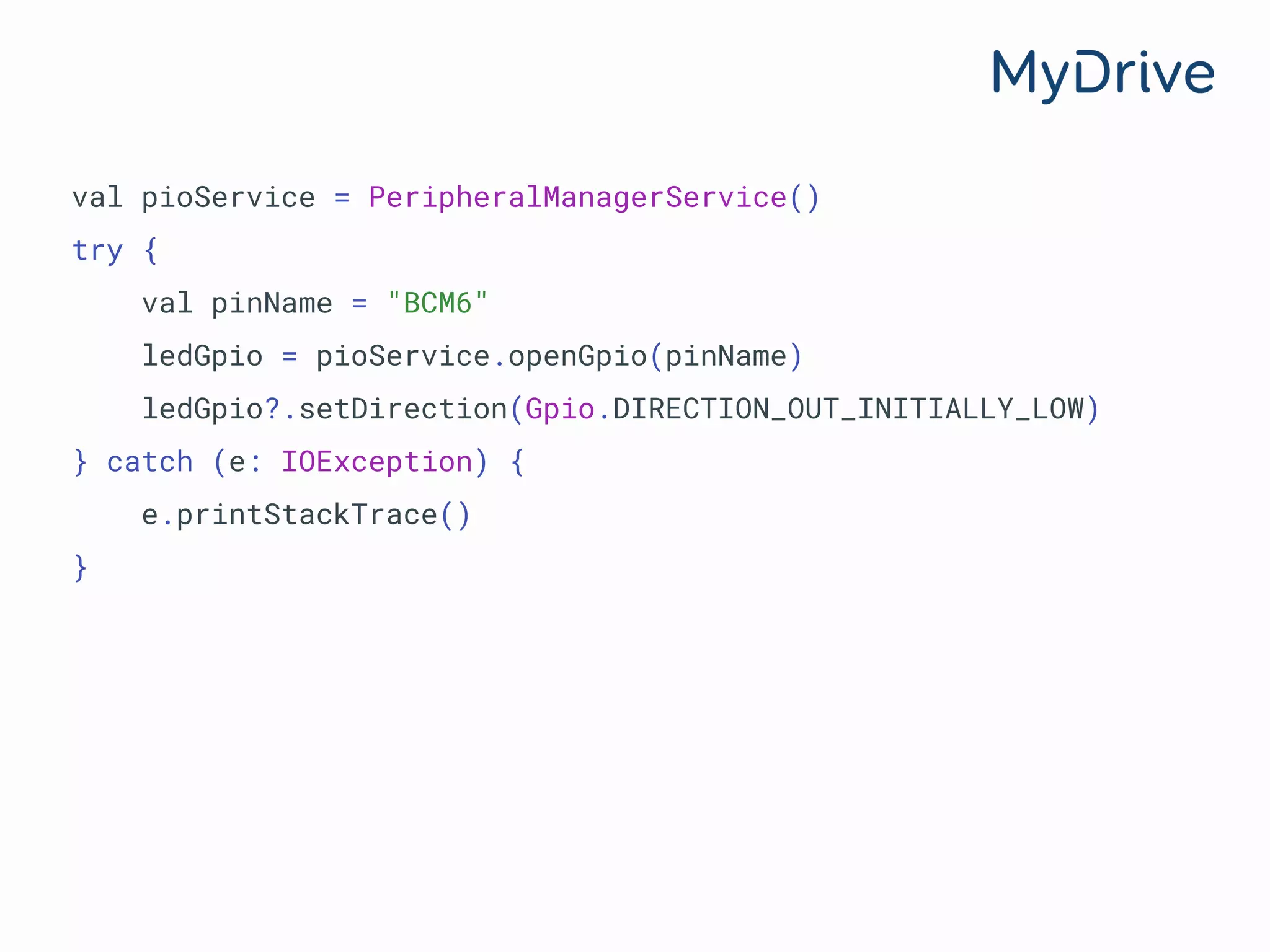 val pioService = PeripheralManagerService()
try {
val pinName = "BCM6"
ledGpio = pioService.openGpio(pinName)
ledGpio?.setDirection(Gpio.DIRECTION_OUT_INITIALLY_LOW)
} catch (e: IOException) {
e.printStackTrace()
}
 