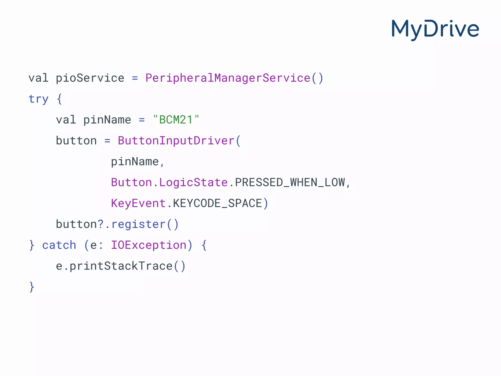 val pioService = PeripheralManagerService()
try {
val pinName = "BCM21"
button = ButtonInputDriver(
pinName,
Button.LogicState.PRESSED_WHEN_LOW,
KeyEvent.KEYCODE_SPACE)
button?.register()
} catch (e: IOException) {
e.printStackTrace()
}
 