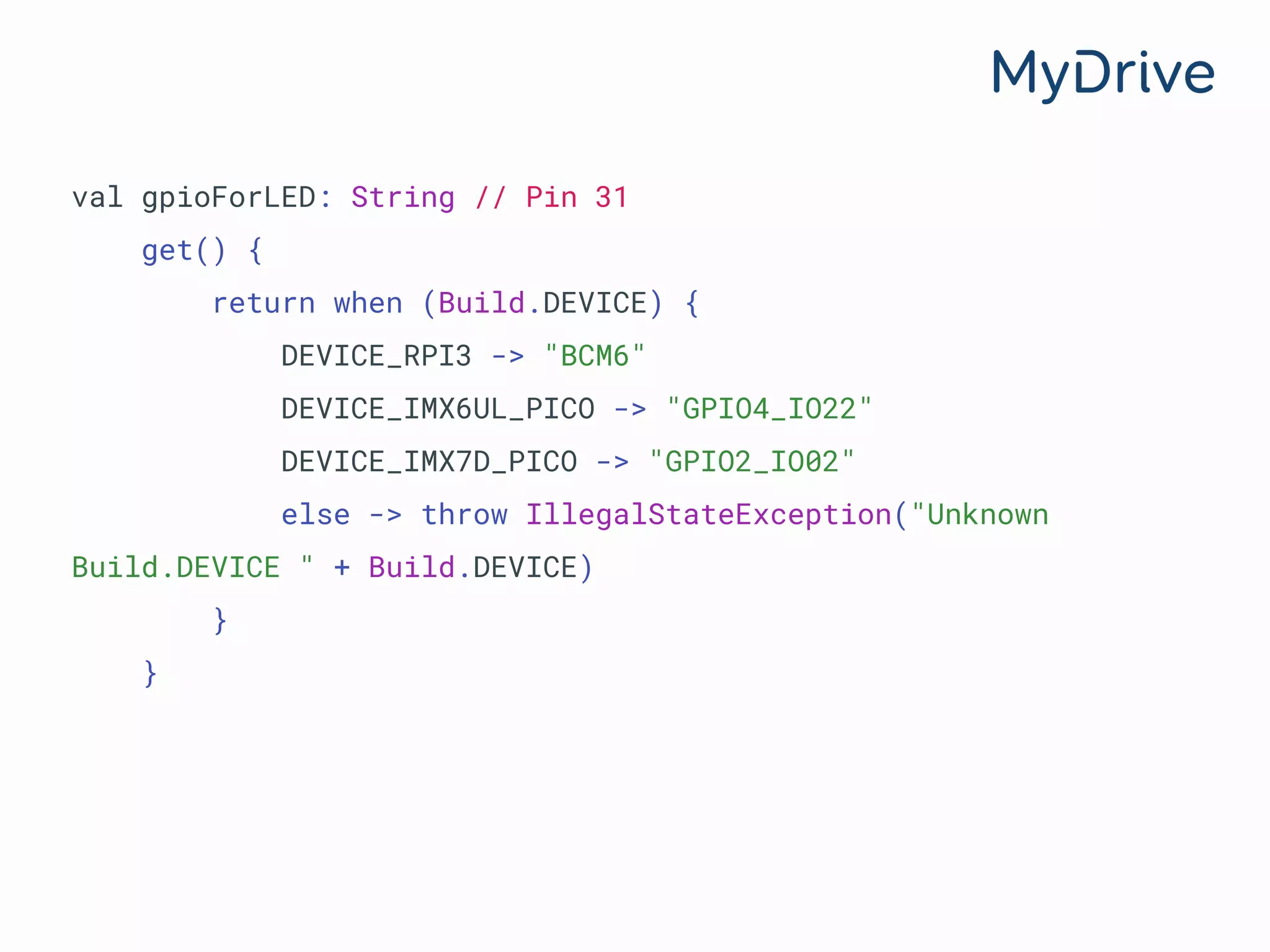 val gpioForLED: String // Pin 31
get() {
return when (Build.DEVICE) {
DEVICE_RPI3 -> "BCM6"
DEVICE_IMX6UL_PICO -> "GPIO4_IO22"
DEVICE_IMX7D_PICO -> "GPIO2_IO02"
else -> throw IllegalStateException("Unknown
Build.DEVICE " + Build.DEVICE)
}
}
 