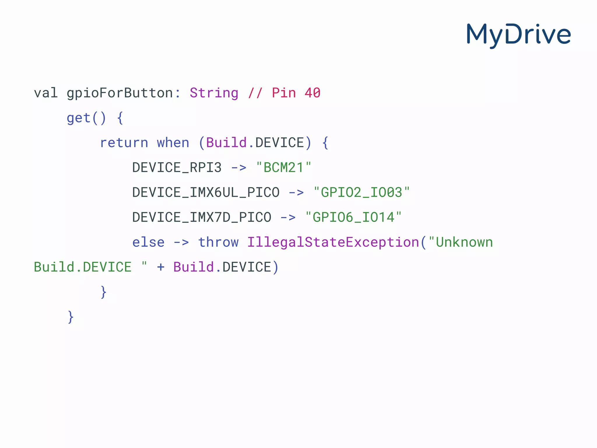 val gpioForButton: String // Pin 40
get() {
return when (Build.DEVICE) {
DEVICE_RPI3 -> "BCM21"
DEVICE_IMX6UL_PICO -> "GPIO2_IO03"
DEVICE_IMX7D_PICO -> "GPIO6_IO14"
else -> throw IllegalStateException("Unknown
Build.DEVICE " + Build.DEVICE)
}
}
 