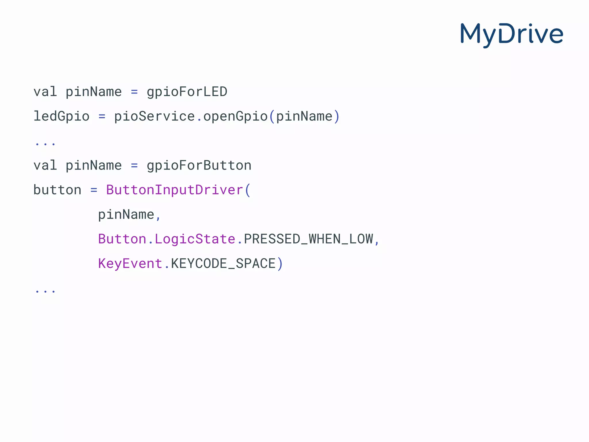 val pinName = gpioForLED
ledGpio = pioService.openGpio(pinName)
...
val pinName = gpioForButton
button = ButtonInputDriver(
pinName,
Button.LogicState.PRESSED_WHEN_LOW,
KeyEvent.KEYCODE_SPACE)
...
 