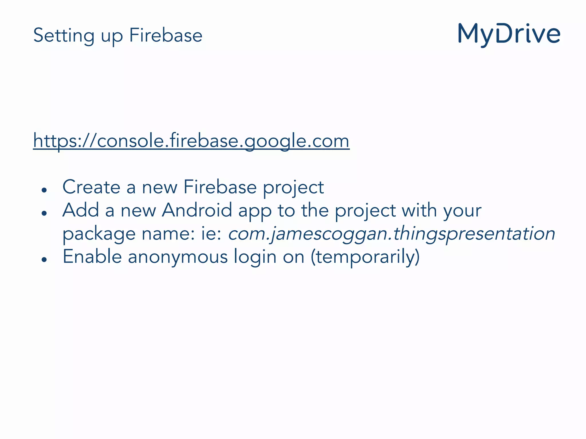 Setting up Firebase
https://console.firebase.google.com
● Create a new Firebase project
● Add a new Android app to the project with your
package name: ie: com.jamescoggan.thingspresentation
● Enable anonymous login on (temporarily)
 