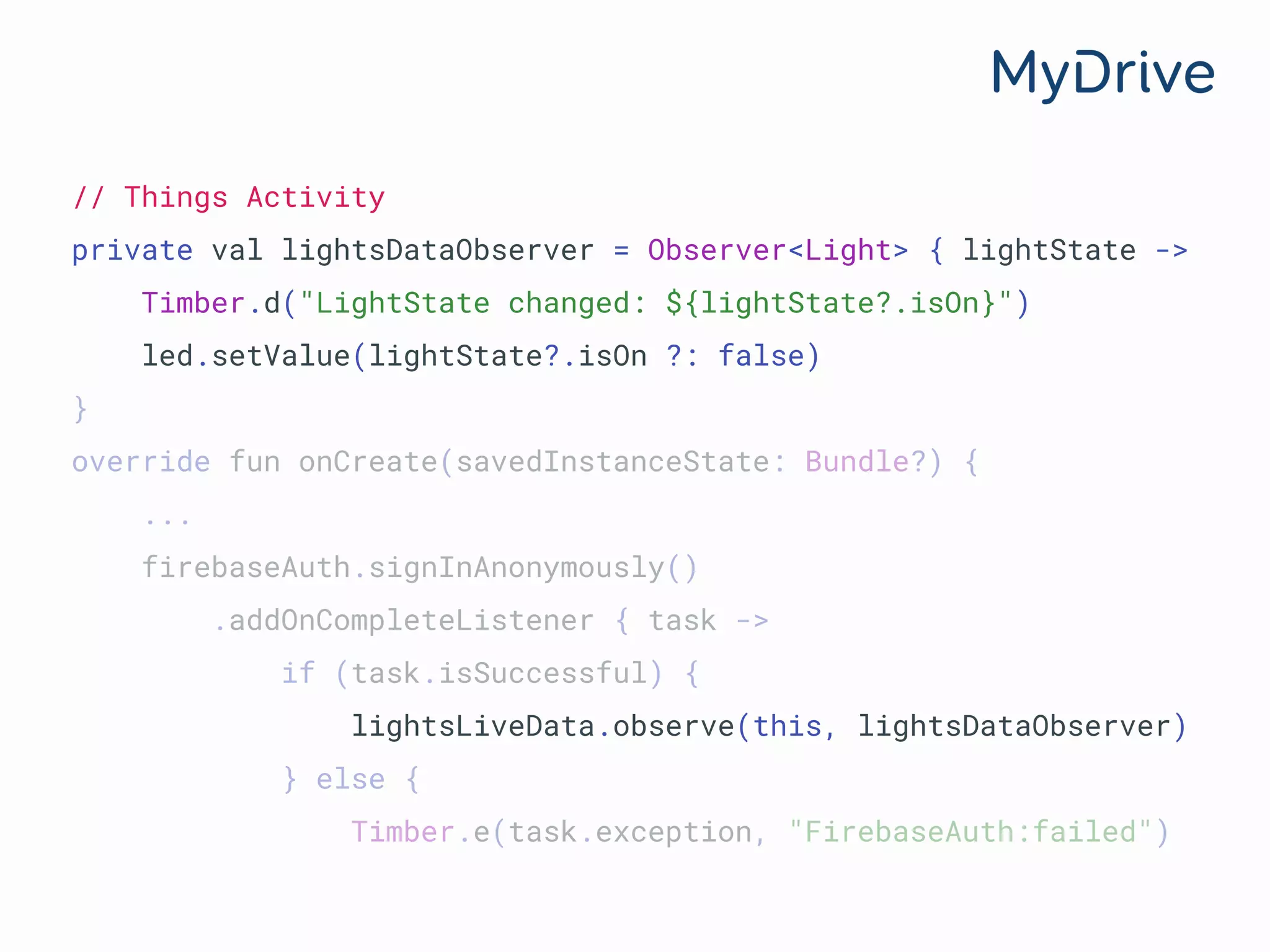 // Things Activity
private val lightsDataObserver = Observer<Light> { lightState ->
Timber.d("LightState changed: ${lightState?.isOn}")
led.setValue(lightState?.isOn ?: false)
}
override fun onCreate(savedInstanceState: Bundle?) {
...
firebaseAuth.signInAnonymously()
.addOnCompleteListener { task ->
if (task.isSuccessful) {
lightsLiveData.observe(this, lightsDataObserver)
} else {
Timber.e(task.exception, "FirebaseAuth:failed")
 