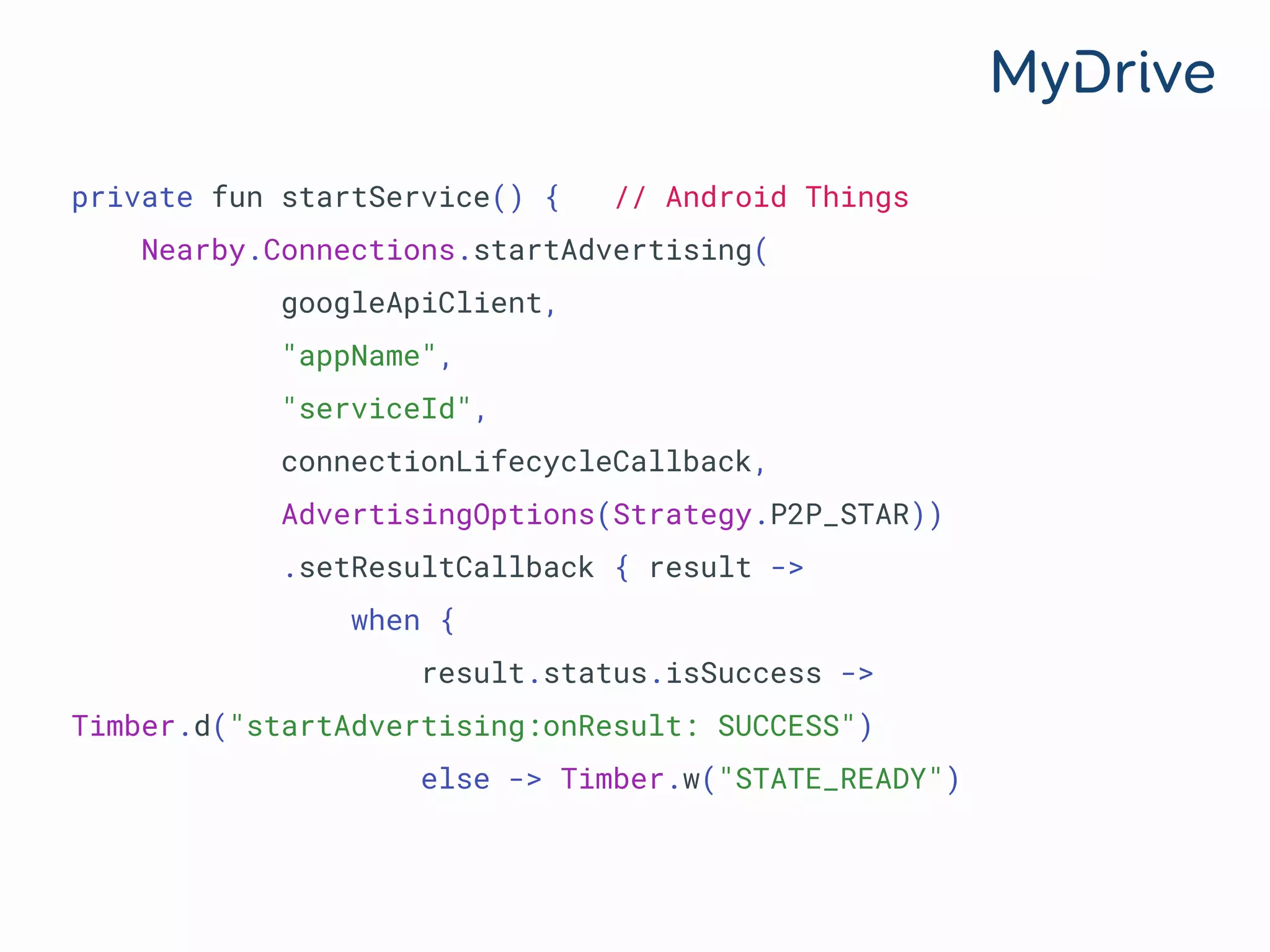 private fun startService() { // Android Things
Nearby.Connections.startAdvertising(
googleApiClient,
"appName",
"serviceId",
connectionLifecycleCallback,
AdvertisingOptions(Strategy.P2P_STAR))
.setResultCallback { result ->
when {
result.status.isSuccess ->
Timber.d("startAdvertising:onResult: SUCCESS")
else -> Timber.w("STATE_READY")
 