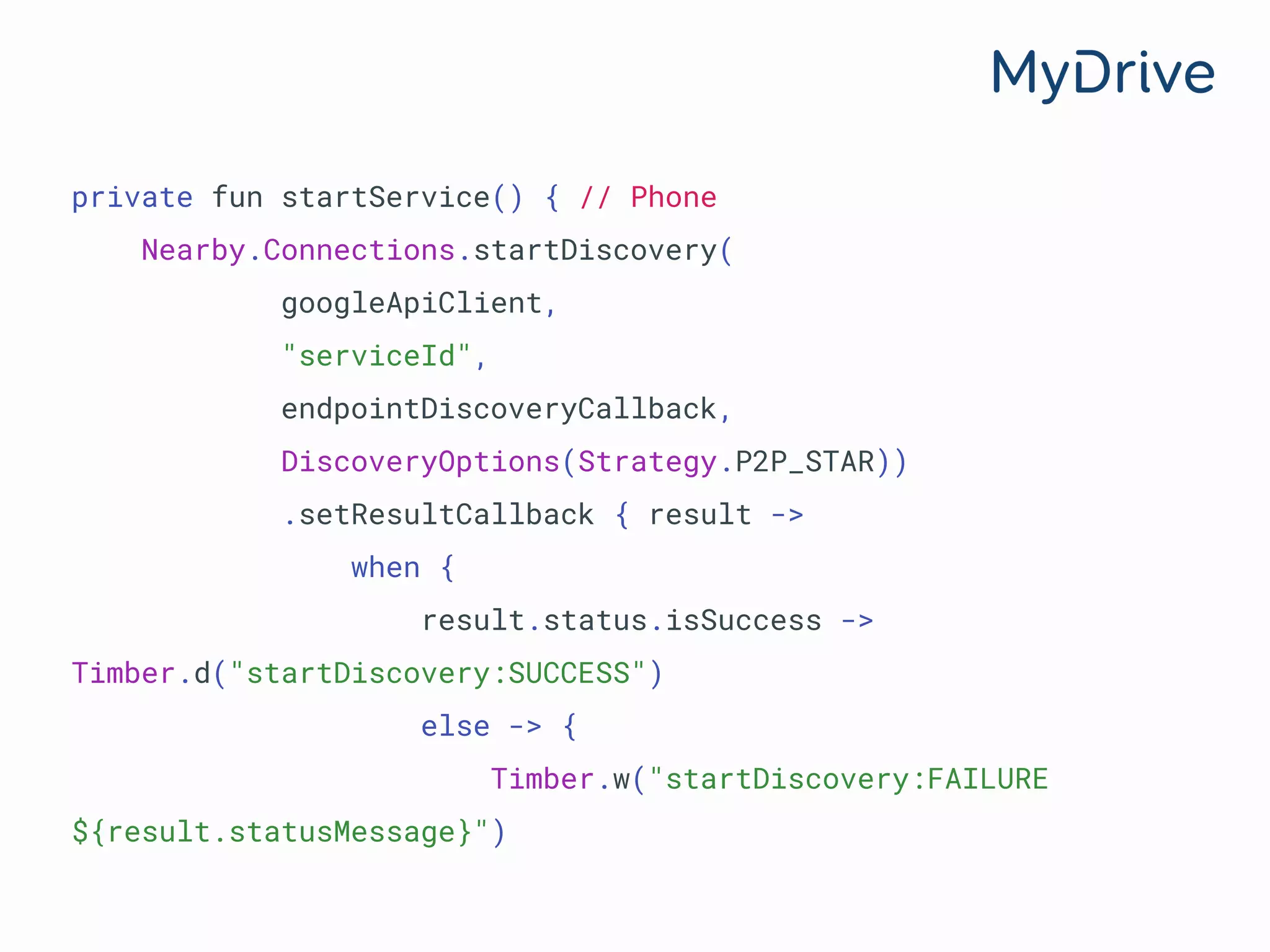 private fun startService() { // Phone
Nearby.Connections.startDiscovery(
googleApiClient,
"serviceId",
endpointDiscoveryCallback,
DiscoveryOptions(Strategy.P2P_STAR))
.setResultCallback { result ->
when {
result.status.isSuccess ->
Timber.d("startDiscovery:SUCCESS")
else -> {
Timber.w("startDiscovery:FAILURE
${result.statusMessage}")
 