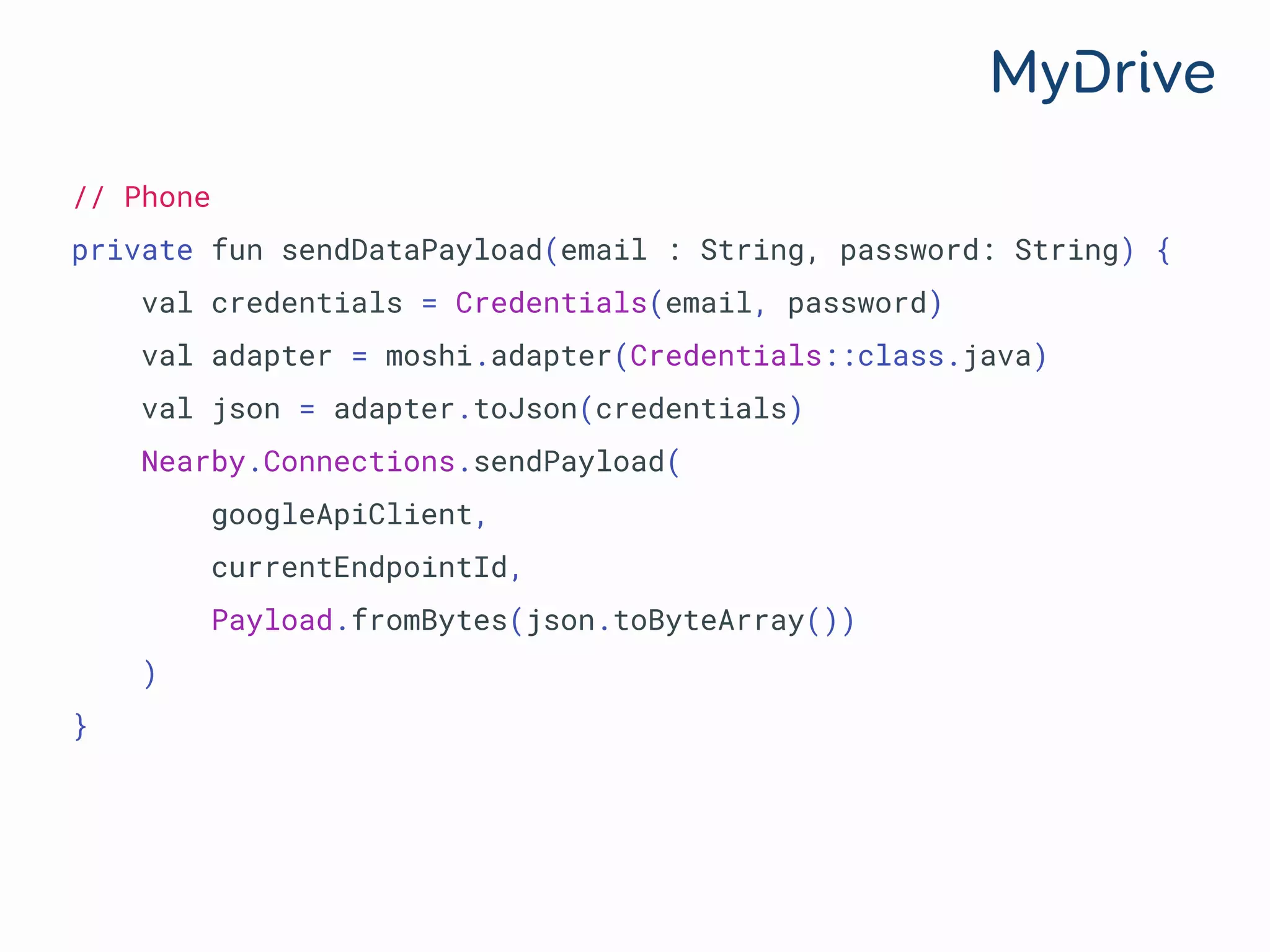 // Phone
private fun sendDataPayload(email : String, password: String) {
val credentials = Credentials(email, password)
val adapter = moshi.adapter(Credentials::class.java)
val json = adapter.toJson(credentials)
Nearby.Connections.sendPayload(
googleApiClient,
currentEndpointId,
Payload.fromBytes(json.toByteArray())
)
}
 