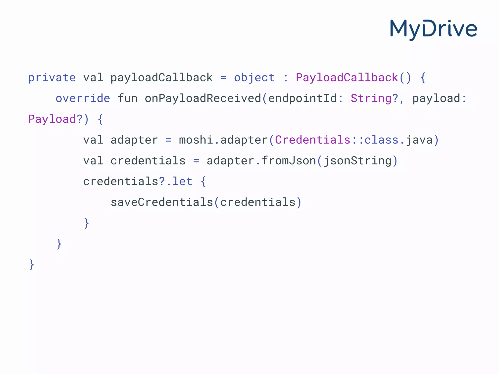 private val payloadCallback = object : PayloadCallback() {
override fun onPayloadReceived(endpointId: String?, payload:
Payload?) {
val adapter = moshi.adapter(Credentials::class.java)
val credentials = adapter.fromJson(jsonString)
credentials?.let {
saveCredentials(credentials)
}
}
}
 