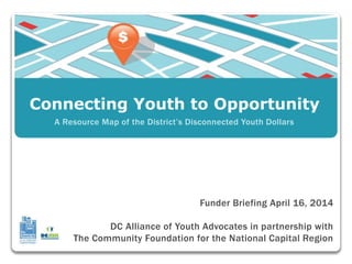 Connecting Youth to Opportunity
Funder Briefing April 16, 2014
DC Alliance of Youth Advocates in partnership with
The Community Foundation for the National Capital Region
A Resource Map of the District’s Disconnected Youth Dollars
 