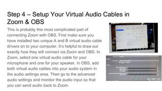 Step 4 – Setup Your Virtual Audio Cables in
Zoom & OBS
This is probably this most complicated part of
connecting Zoom with OBS. First make sure you
have installed two unique A and B virtual audio cable
drivers on to your computer. It’s helpful to draw out
exactly how they will connect via Zoom and OBS. In
Zoom, select one virtual audio cable for your
microphone and one for your speaker. In OBS, add
both virtual audio cables into your audio system in
the audio settings area. Then go to the advanced
audio settings and monitor the audio input so that
you can send audio back to Zoom.
 
