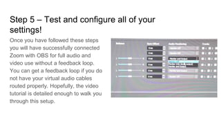 Step 5 – Test and configure all of your
settings!
Once you have followed these steps
you will have successfully connected
Zoom with OBS for full audio and
video use without a feedback loop.
You can get a feedback loop if you do
not have your virtual audio cables
routed properly. Hopefully, the video
tutorial is detailed enough to walk you
through this setup.
 