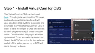 Step 1 - Install VirtualCam for OBS
The VirtualCam for OBS can be found
here. This plugin is supported for Windows
and can be downloaded and used with
your Windows OBS system. Go ahead and
download the VirtualCam plugin for OBS in
order to take the output of OBS and send it
to other programs using a virtual webcam
driver. Once installed this plugin will show
up inside of Zoom as a selectable webcam.
Select the OBSCam option for the webcam
and all of the video you set up in OBS will
come through to Zoom
 