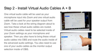 Step 2 - Install Virtual Audio Cables A + B
One virtual audio cable will be used as your
microphone input into Zoom and one virtual audio
cable will be used for your speaker output from
Zoom. Take a look at the wiring diagram about to
see how these virtual audio cables are routed.
Virtual audio cables need to be selected inside of
your Zoom settings as your microphone and
speaker. Then you also have to bring these virtual
audio cables into OBS and route the audio inside of
the advanced audio settings. You also need to use
one of your audio cables as the monitor output
selection inside of OBS.
 
