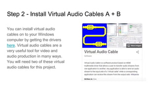 Step 2 - Install Virtual Audio Cables A + B
You can install virtual audio
cables on to your Windows
computer by getting the drivers
here. Virtual audio cables are a
very useful tool for video and
audio production in many ways.
You will need two of these virtual
audio cables for this project.
 